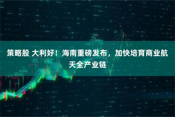 策略股 大利好！海南重磅发布，加快培育商业航天全产业链