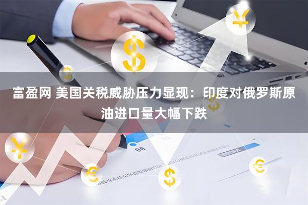 富盈网 美国关税威胁压力显现：印度对俄罗斯原油进口量大幅下跌