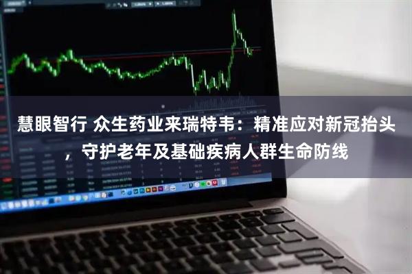 慧眼智行 众生药业来瑞特韦：精准应对新冠抬头，守护老年及基础疾病人群生命防线