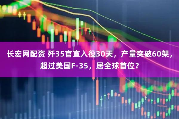 长宏网配资 歼35官宣入役30天，产量突破60架，超过美国F-35，居全球首位？