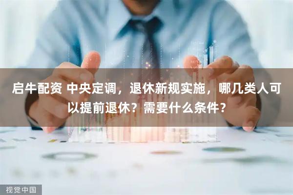 启牛配资 中央定调，退休新规实施，哪几类人可以提前退休？需要什么条件？