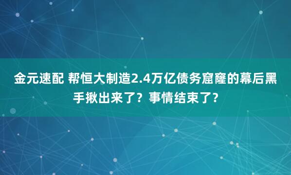 金元速配 帮恒大制造2.4万亿债务窟窿的幕后黑手揪出来了？事情结束了？