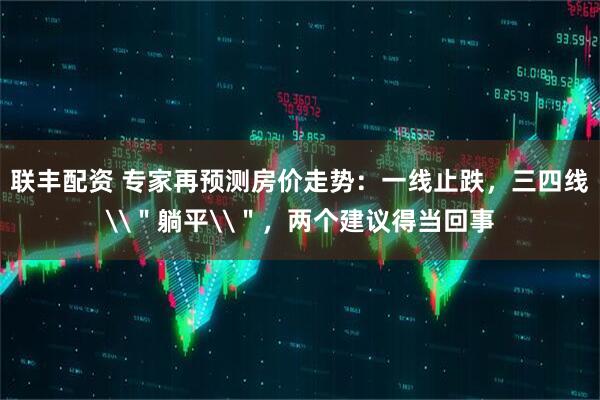 联丰配资 专家再预测房价走势：一线止跌，三四线\＂躺平\＂，两个建议得当回事