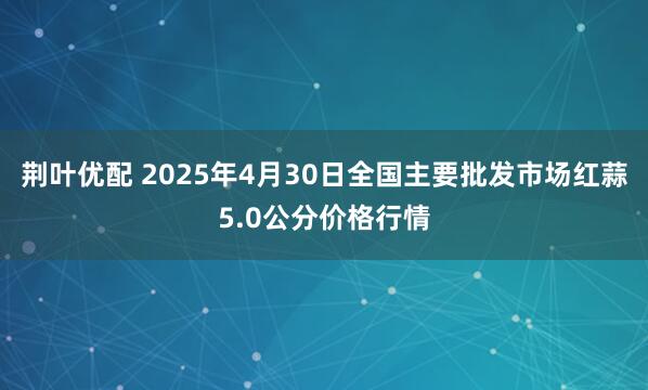 荆叶优配 2025年4月30日全国主要批发市场红蒜5.0公分价格行情