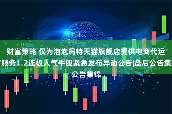 财富策略 仅为泡泡玛特天猫旗舰店提供电商代运营服务！2连板人气牛股紧急发布异动公告|盘后公告集锦