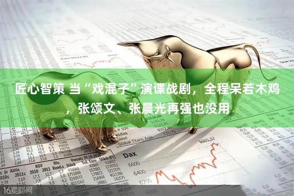 匠心智策 当“戏混子”演谍战剧，全程呆若木鸡，张颂文、张晨光再强也没用