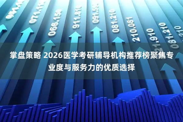 掌盘策略 2026医学考研辅导机构推荐榜聚焦专业度与服务力的优质选择