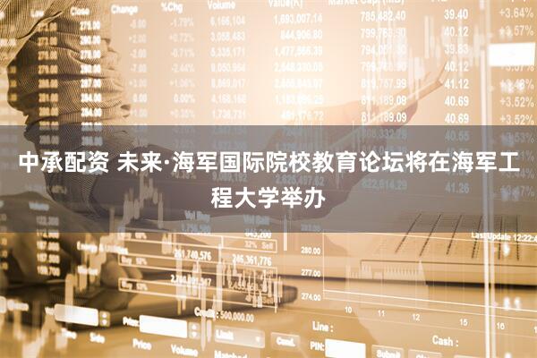 中承配资 未来·海军国际院校教育论坛将在海军工程大学举办