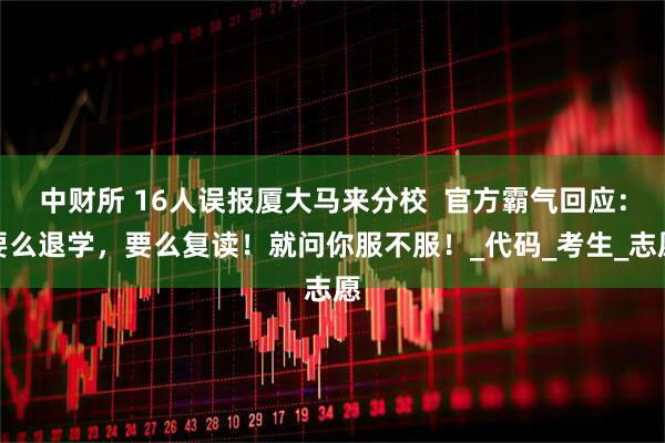 中财所 16人误报厦大马来分校  官方霸气回应：要么退学，要么复读！就问你服不服！_代码_考生_志愿