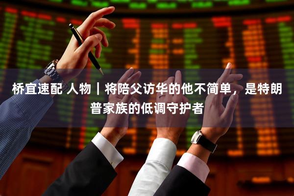 桥宜速配 人物｜将陪父访华的他不简单，是特朗普家族的低调守护者
